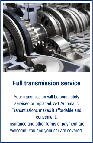 Full transmission service Your transmission will be completely serviced or replaced. A-1 Automatic Transmissions makes it affordable and convenient. Insurance and other forms of payment are welcome. You and your car are covered.
